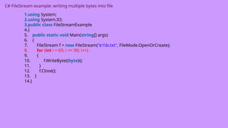 C# FileStream example: writing multiple bytes into file
1.using System;
2.using System.IO;
3.public class FileStreamExample
4.{
5. public static void Main(string[] args)
6. {
7. FileStream f = new FileStream("e:b.txt", FileMode.OpenOrCreate);
8. for (int i = 65; i <= 90; i++)
9. {
10. f.WriteByte((byte)i);
11. }
12. f.Close();
13. }
14.}
 