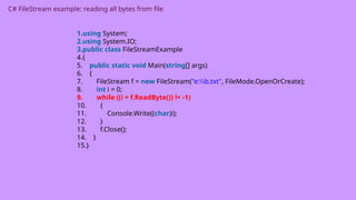 C# FileStream example: reading all bytes from file
1.using System;
2.using System.IO;
3.public class FileStreamExample
4.{
5. public static void Main(string[] args)
6. {
7. FileStream f = new FileStream("e:b.txt", FileMode.OpenOrCreate);
8. int i = 0;
9. while ((i = f.ReadByte()) != -1)
10. {
11. Console.Write((char)i);
12. }
13. f.Close();
14. }
15.}
 