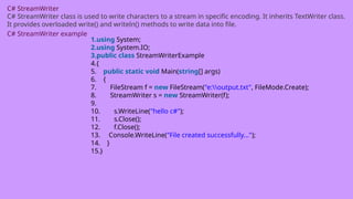 C# StreamWriter
C# StreamWriter class is used to write characters to a stream in specific encoding. It inherits TextWriter class.
It provides overloaded write() and writeln() methods to write data into file.
C# StreamWriter example
1.using System;
2.using System.IO;
3.public class StreamWriterExample
4.{
5. public static void Main(string[] args)
6. {
7. FileStream f = new FileStream("e:output.txt", FileMode.Create);
8. StreamWriter s = new StreamWriter(f);
9.
10. s.WriteLine("hello c#");
11. s.Close();
12. f.Close();
13. Console.WriteLine("File created successfully...");
14. }
15.}
 