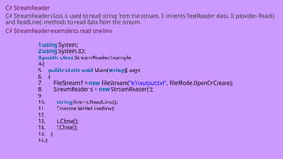 C# StreamReader
C# StreamReader class is used to read string from the stream. It inherits TextReader class. It provides Read()
and ReadLine() methods to read data from the stream.
C# StreamReader example to read one line
1.using System;
2.using System.IO;
3.public class StreamReaderExample
4.{
5. public static void Main(string[] args)
6. {
7. FileStream f = new FileStream("e:output.txt", FileMode.OpenOrCreate);
8. StreamReader s = new StreamReader(f);
9.
10. string line=s.ReadLine();
11. Console.WriteLine(line);
12.
13. s.Close();
14. f.Close();
15. }
16.}
 