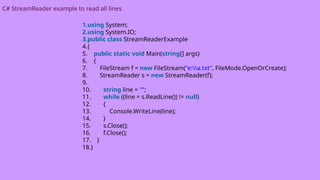 C# StreamReader example to read all lines
1.using System;
2.using System.IO;
3.public class StreamReaderExample
4.{
5. public static void Main(string[] args)
6. {
7. FileStream f = new FileStream("e:a.txt", FileMode.OpenOrCreate);
8. StreamReader s = new StreamReader(f);
9.
10. string line = "";
11. while ((line = s.ReadLine()) != null)
12. {
13. Console.WriteLine(line);
14. }
15. s.Close();
16. f.Close();
17. }
18.}
 