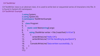 C# TextWriter
C# TextWriter class is an abstract class. It is used to write text or sequential series of characters into file. It
is found in System.IO namespace.
C# TextWriter Example
1.using System;
2.using System.IO;
3.namespace TextWriterExample
4.{
5. class Program
6. {
7. static void Main(string[] args)
8. {
9. using (TextWriter writer = File.CreateText("e:f.txt"))
10. {
11. writer.WriteLine("Hello C#");
12. writer.WriteLine("C# File Handling by JavaTpoint");
13. }
14. Console.WriteLine("Data written successfully...");
15. }
16. }
17.}
 