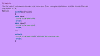 C# switch
The C# switch statement executes one statement from multiple conditions. It is like if-else-if ladder
statement in C#.
Syntax:
switch(expression)
{
case value1:
//code to be executed;
break;
case value2:
//code to be executed;
break;
......
default:
//code to be executed if all cases are not matched;
break;
}
 
