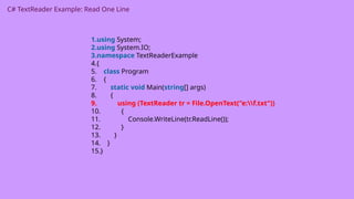 C# TextReader Example: Read One Line
1.using System;
2.using System.IO;
3.namespace TextReaderExample
4.{
5. class Program
6. {
7. static void Main(string[] args)
8. {
9. using (TextReader tr = File.OpenText("e:f.txt"))
10. {
11. Console.WriteLine(tr.ReadLine());
12. }
13. }
14. }
15.}
 