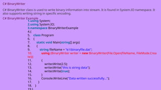 C# BinaryWriter
C# BinaryWriter class is used to write binary information into stream. It is found in System.IO namespace. It
also supports writing string in specific encoding.
C# BinaryWriter Example
1.using System;
2.using System.IO;
3.namespace BinaryWriterExample
4.{
5. class Program
6. {
7. static void Main(string[] args)
8. {
9. string fileName = "e:binaryfile.dat";
10. using (BinaryWriter writer = new BinaryWriter(File.Open(fileName, FileMode.Crea
te)))
11. {
12. writer.Write(2.5);
13. writer.Write("this is string data");
14. writer.Write(true);
15. }
16. Console.WriteLine("Data written successfully...");
17. }
18. }
 