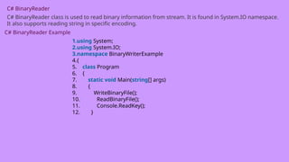 C# BinaryReader
C# BinaryReader class is used to read binary information from stream. It is found in System.IO namespace.
It also supports reading string in specific encoding.
C# BinaryReader Example
1.using System;
2.using System.IO;
3.namespace BinaryWriterExample
4.{
5. class Program
6. {
7. static void Main(string[] args)
8. {
9. WriteBinaryFile();
10. ReadBinaryFile();
11. Console.ReadKey();
12. }
 