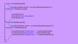 1. static void WriteBinaryFile()
2. {
3. using (BinaryWriter writer = new BinaryWriter(File.Open("e:
binaryfile.dat", FileMode.Create)))
4. {
5.
6. writer.Write(12.5);
7. writer.Write("this is string data");
8. writer.Write(true);
9. }
10. }
1. static void ReadBinaryFile()
2. {
3. using (BinaryReader reader = new BinaryReader(File.Open("e:
binaryfile.dat", FileMode.Open)))
4. {
5. Console.WriteLine("Double Value : " + reader.ReadDouble());
6. Console.WriteLine("String Value : " + reader.ReadString());
7. Console.WriteLine("Boolean Value : " + reader.ReadBoolean());
8. }
9. }
10. }
11.}
 