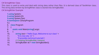 C# StringWriter Class
This class is used to write and deal with string data rather than files. It is derived class of TextWriter class.
The string data written by StringWriter class is stored into StringBuilder.
C# StringWriter Example
1.using System;
2.using System.IO;
3.using System.Text;
4.namespace CSharpProgram
5.{
6. class Program
7. {
8. static void Main(string[] args)
9. {
10. string text = "Hello Guys, Welcome to our class" +
11. "It is nice site. n" +
12. "It provides technical tutorials";
13. // Creating StringBuilder instance
14. StringBuilder sb = new StringBuilder();
15.
 