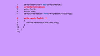 1. StringWriter writer = new StringWriter(sb);
2. writer.WriteLine(text);
3. writer.Flush();
4. writer.Close();
5. StringReader reader = new StringReader(sb.ToString());
6. while (reader.Peek() > -1)
7. {
8. Console.WriteLine(reader.ReadLine());
9. }
10. }
11. }
12.}
 