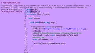 C# StringReader Class
StringReader class is used to read data written by the StringWriter class. It is subclass of TextReader class. It
enables us to read a string synchronously or asynchronously. It provides constructors and methods to
perform read operations.
C# StringReader Example
1.using System;
2.using System.IO;
3.namespace CSharpProgram
4.{
5. class Program
6. {
7. static void Main(string[] args)
8. {
9. StringWriter str = new StringWriter();
10. str.WriteLine("Hello, this message is read by StringReader class");
11. str.Close();
12. // Creating StringReader instance and passing StringWriter
13. StringReader reader = new StringReader(str.ToString());
14. // Reading data
15. while (reader.Peek() > -1)
16. {
17. Console.WriteLine(reader.ReadLine());
18. }
19. }
20. }
21.}
 