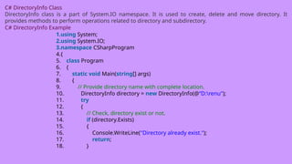 C# DirectoryInfo Class
DirectoryInfo class is a part of System.IO namespace. It is used to create, delete and move directory. It
provides methods to perform operations related to directory and subdirectory.
C# DirectoryInfo Example
1.using System;
2.using System.IO;
3.namespace CSharpProgram
4.{
5. class Program
6. {
7. static void Main(string[] args)
8. {
9. // Provide directory name with complete location.
10. DirectoryInfo directory = new DirectoryInfo(@“D:renu");
11. try
12. {
13. // Check, directory exist or not.
14. if (directory.Exists)
15. {
16. Console.WriteLine("Directory already exist.");
17. return;
18. }
 