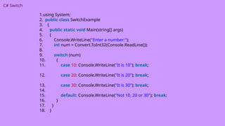 C# Switch
1.using System;
2. public class SwitchExample
3. {
4. public static void Main(string[] args)
5. {
6. Console.WriteLine("Enter a number:");
7. int num = Convert.ToInt32(Console.ReadLine());
8.
9. switch (num)
10. {
11. case 10: Console.WriteLine("It is 10"); break;
12. case 20: Console.WriteLine("It is 20"); break;
13. case 30: Console.WriteLine("It is 30"); break;
14.
15. default: Console.WriteLine("Not 10, 20 or 30"); break;
16. }
17. }
18. }
 
