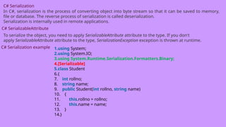 C# Serialization
In C#, serialization is the process of converting object into byte stream so that it can be saved to memory,
file or database. The reverse process of serialization is called deserialization.
Serialization is internally used in remote applications.
C# SerializableAttribute
To serialize the object, you need to apply SerializableAttribute attribute to the type. If you don't
apply SerializableAttribute attribute to the type, SerializationException exception is thrown at runtime.
C# Serialization example 1.using System;
2.using System.IO;
3.using System.Runtime.Serialization.Formatters.Binary;
4.[Serializable]
5.class Student
6.{
7. int rollno;
8. string name;
9. public Student(int rollno, string name)
10. {
11. this.rollno = rollno;
12. this.name = name;
13. }
14.}
 