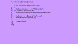 1.public class SerializeExample
2.{
3. public static void Main(string[] args)
4. {
5. FileStream stream = new FileStream("e:
sss.txt", FileMode.OpenOrCreate);
6. BinaryFormatter formatter=new BinaryFormatter();
7.
8. Student s = new Student(101, "sonoo");
9. formatter.Serialize(stream, s);
10.
11. stream.Close();
12. }
13.}
 