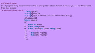 C# Deserialization
In C# programming, deserialization is the reverse process of serialization. It means you can read the object
from byte stream.
C# Deserialization Example
1.using System;
2.using System.IO;
3.using System.Runtime.Serialization.Formatters.Binary;
4.[Serializable]
5.class Student
6.{
7. public int rollno;
8. public string name;
9. public Student(int rollno, string name)
10. {
11. this.rollno = rollno;
12. this.name = name;
13. }
14.}
 