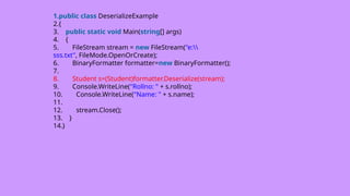 1.public class DeserializeExample
2.{
3. public static void Main(string[] args)
4. {
5. FileStream stream = new FileStream("e:
sss.txt", FileMode.OpenOrCreate);
6. BinaryFormatter formatter=new BinaryFormatter();
7.
8. Student s=(Student)formatter.Deserialize(stream);
9. Console.WriteLine("Rollno: " + s.rollno);
10. Console.WriteLine("Name: " + s.name);
11.
12. stream.Close();
13. }
14.}
 