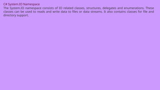 C# System.IO Namespace
The System.IO namespace consists of IO related classes, structures, delegates and enumerations. These
classes can be used to reads and write data to files or data streams. It also contains classes for file and
directory support.
 