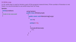 C# While Loop
In C#, while loop is used to iterate a part of the program several times. If the number of iteration is not
fixed, it is recommended to use while loop than for loop.
Syntax:
while(condition)
{
//code to be executed
}
using System;
public class WhileExample
{
public static void Main(string[] args)
{
int i=0;
while(i<=10);
{
Console.WriteLine(i);
i++;
}
}
}
 