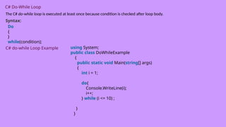 C# Do-While Loop
The C# do-while loop is executed at least once because condition is checked after loop body.
Syntax:
Do
{
}
while(condition);
C# do-while Loop Example using System;
public class DoWhileExample
{
public static void Main(string[] args)
{
int i = 1;
do{
Console.WriteLine(i);
i++;
} while (i <= 10) ;
}
}
 