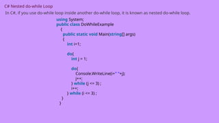 C# Nested do-while Loop
In C#, if you use do-while loop inside another do-while loop, it is known as nested do-while loop.
using System;
public class DoWhileExample
{
public static void Main(string[] args)
{
int i=1;
do{
int j = 1;
do{
Console.WriteLine(i+" "+j);
j++;
} while (j <= 3) ;
i++;
} while (i <= 3) ;
}
}
 