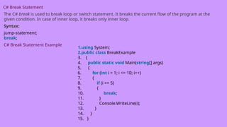 C# Break Statement
The C# break is used to break loop or switch statement. It breaks the current flow of the program at the
given condition. In case of inner loop, it breaks only inner loop.
Syntax:
jump-statement;
break;
C# Break Statement Example
1.using System;
2.public class BreakExample
3. {
4. public static void Main(string[] args)
5. {
6. for (int i = 1; i <= 10; i++)
7. {
8. if (i == 5)
9. {
10. break;
11. }
12. Console.WriteLine(i);
13. }
14. }
15. }
 