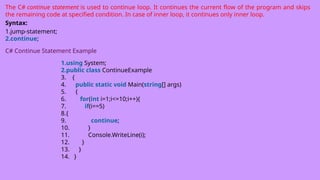 The C# continue statement is used to continue loop. It continues the current flow of the program and skips
the remaining code at specified condition. In case of inner loop, it continues only inner loop.
Syntax:
1.jump-statement;
2.continue;
C# Continue Statement Example
1.using System;
2.public class ContinueExample
3. {
4. public static void Main(string[] args)
5. {
6. for(int i=1;i<=10;i++){
7. if(i==5)
8.{
9. continue;
10. }
11. Console.WriteLine(i);
12. }
13. }
14. }
 