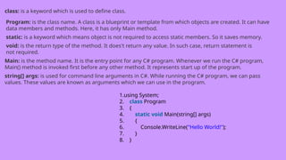 class: is a keyword which is used to define class.
Program: is the class name. A class is a blueprint or template from which objects are created. It can have
data members and methods. Here, it has only Main method.
static: is a keyword which means object is not required to access static members. So it saves memory.
void: is the return type of the method. It does't return any value. In such case, return statement is
not required.
Main: is the method name. It is the entry point for any C# program. Whenever we run the C# program,
Main() method is invoked first before any other method. It represents start up of the program.
string[] args: is used for command line arguments in C#. While running the C# program, we can pass
values. These values are known as arguments which we can use in the program.
1.using System;
2. class Program
3. {
4. static void Main(string[] args)
5. {
6. Console.WriteLine("Hello World!");
7. }
8. }
 