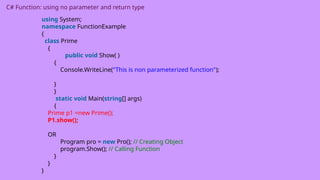 C# Function: using no parameter and return type
using System;
namespace FunctionExample
{
class Prime
{
public void Show( )
{
Console.WriteLine("This is non parameterized function");
}
}
static void Main(string[] args)
{
Prime p1 =new Prime();
P1.show();
OR
Program pro = new Pro(); // Creating Object
program.Show(); // Calling Function
}
}
}
 