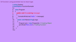 C# Function: using parameter but no return type
1.using System;
2.namespace FunctionExample
3.{
4. class Program
5. {
6. public void Show(string message)
7. {
8. Console.WriteLine("Hello " + message);
9. }
10. static void Main(string[] args)
11. {
12. Program pro = new Program(); // Creating Object
13. pro.Show("Renu Sai"); // Calling Function
14. }
15. }
16.}
 