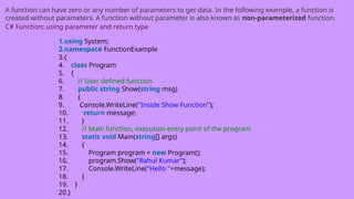 A function can have zero or any number of parameters to get data. In the following example, a function is
created without parameters. A function without parameter is also known as non-parameterized function.
C# Function: using parameter and return type
1.using System;
2.namespace FunctionExample
3.{
4. class Program
5. {
6. // User defined function
7. public string Show(string msg)
8. {
9. Console.WriteLine("Inside Show Function");
10. return message;
11. }
12. // Main function, execution entry point of the program
13. static void Main(string[] args)
14. {
15. Program program = new Program();
16. program.Show("Rahul Kumar");
17. Console.WriteLine("Hello "+message);
18. }
19. }
20.}
 