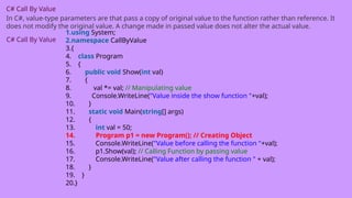 C# Call By Value
In C#, value-type parameters are that pass a copy of original value to the function rather than reference. It
does not modify the original value. A change made in passed value does not alter the actual value.
C# Call By Value
1.using System;
2.namespace CallByValue
3.{
4. class Program
5. {
6. public void Show(int val)
7. {
8. val *= val; // Manipulating value
9. Console.WriteLine("Value inside the show function "+val);
10. }
11. static void Main(string[] args)
12. {
13. int val = 50;
14. Program p1 = new Program(); // Creating Object
15. Console.WriteLine("Value before calling the function "+val);
16. p1.Show(val); // Calling Function by passing value
17. Console.WriteLine("Value after calling the function " + val);
18. }
19. }
20.}
 