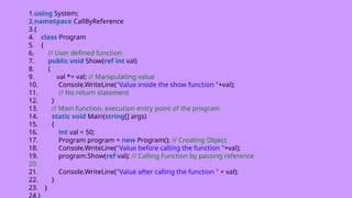 1.using System;
2.namespace CallByReference
3.{
4. class Program
5. {
6. // User defined function
7. public void Show(ref int val)
8. {
9. val *= val; // Manipulating value
10. Console.WriteLine("Value inside the show function "+val);
11. // No return statement
12. }
13. // Main function, execution entry point of the program
14. static void Main(string[] args)
15. {
16. int val = 50;
17. Program program = new Program(); // Creating Object
18. Console.WriteLine("Value before calling the function "+val);
19. program.Show(ref val); // Calling Function by passing reference
20.
21. Console.WriteLine("Value after calling the function " + val);
22. }
23. }
24.}
 