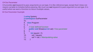 C# Out Parameter
C# provides out keyword to pass arguments as out-type. It is like reference-type, except that it does not
require variable to initialize before passing. We must use out keyword to pass argument as out-type. It is
useful when we want a function to return multiple values.
C# Out Parameter Example
1.using System;
2.namespace OutParameter
3.{
4. class Program
5. {
6. // User defined function
7. public void Show(out int val) // Out parameter
8. {
9. int square = 5;
10. val = square;
11. val *= val; // Manipulating value
12. }
 