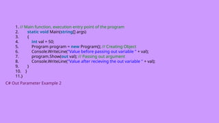 1. // Main function, execution entry point of the program
2. static void Main(string[] args)
3. {
4. int val = 50;
5. Program program = new Program(); // Creating Object
6. Console.WriteLine("Value before passing out variable " + val);
7. program.Show(out val); // Passing out argument
8. Console.WriteLine("Value after recieving the out variable " + val);
9. }
10. }
11.}
C# Out Parameter Example 2
 