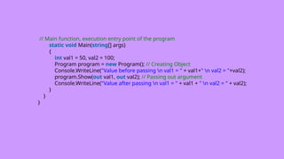 // Main function, execution entry point of the program
static void Main(string[] args)
{
int val1 = 50, val2 = 100;
Program program = new Program(); // Creating Object
Console.WriteLine("Value before passing n val1 = " + val1+" n val2 = "+val2);
program.Show(out val1, out val2); // Passing out argument
Console.WriteLine("Value after passing n val1 = " + val1 + " n val2 = " + val2);
}
}
}
 