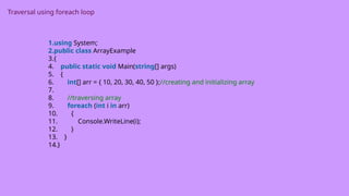 Traversal using foreach loop
1.using System;
2.public class ArrayExample
3.{
4. public static void Main(string[] args)
5. {
6. int[] arr = { 10, 20, 30, 40, 50 };//creating and initializing array
7.
8. //traversing array
9. foreach (int i in arr)
10. {
11. Console.WriteLine(i);
12. }
13. }
14.}
 