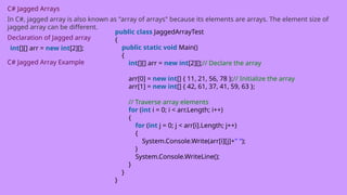 C# Jagged Arrays
In C#, jagged array is also known as "array of arrays" because its elements are arrays. The element size of
jagged array can be different.
Declaration of Jagged array
int[][] arr = new int[2][];
C# Jagged Array Example
public class JaggedArrayTest
{
public static void Main()
{
int[][] arr = new int[2][];// Declare the array
arr[0] = new int[] { 11, 21, 56, 78 };// Initialize the array
arr[1] = new int[] { 42, 61, 37, 41, 59, 63 };
// Traverse array elements
for (int i = 0; i < arr.Length; i++)
{
for (int j = 0; j < arr[i].Length; j++)
{
System.Console.Write(arr[i][j]+" ");
}
System.Console.WriteLine();
}
}
}
 