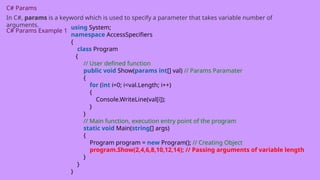 C# Params
In C#, params is a keyword which is used to specify a parameter that takes variable number of
arguments.
C# Params Example 1
using System;
namespace AccessSpecifiers
{
class Program
{
// User defined function
public void Show(params int[] val) // Params Paramater
{
for (int i=0; i<val.Length; i++)
{
Console.WriteLine(val[i]);
}
}
// Main function, execution entry point of the program
static void Main(string[] args)
{
Program program = new Program(); // Creating Object
program.Show(2,4,6,8,10,12,14); // Passing arguments of variable length
}
}
}
 