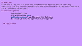 C# Array class
C# provides an Array class to deal with array related operations. It provides methods for creating,
manipulating, searching, and sorting elements of an array. This class works as the base class for all arrays in
the .NET programming environment.
C# Array class Signature
[SerializableAttribute]
[ComVisibleAttribute(true)]
public abstract class Array : ICloneable, IList, ICollection,
IEnumerable, IStructuralComparable, IStructuralEquatable
C# Array Example
 