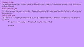 Value Data Type
The value data types are integer-based and floating-point based. C# language supports both signed and
unsigned literals.
Reference Data Type
The reference data types do not contain the actual data stored in a variable, but they contain a reference to
the variables.
Pointer Data Type
The pointer in C# language is a variable, it is also known as locator or indicator that points to an address
of a value.
The pointer in C# language can be declared using * (asterisk symbol).
*a=100;
 