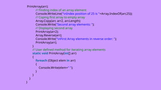 PrintArray(arr);
// Finding index of an array element
Console.WriteLine("nIndex position of 25 is "+Array.IndexOf(arr,25));
// Coping first array to empty array
Array.Copy(arr, arr2, arr.Length);
Console.Write("Second array elements: ");
// Displaying second array
PrintArray(arr2);
Array.Reverse(arr);
Console.Write("nFirst Array elements in reverse order: ");
PrintArray(arr);
}
// User defined method for iterating array elements
static void PrintArray(int[] arr)
{
foreach (Object elem in arr)
{
Console.Write(elem+" ");
}
}
}
}
 