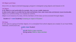 C# Object and Class
Since C# is an object-oriented language, program is designed using objects and classes in C#.
C# Object
In C#, Object is a real world entity, for example, chair, car, pen, mobile, laptop etc.
In other words, object is an entity that has state and behavior. Here, state means data and behavior means functionality.
Object is a runtime entity, it is created at runtime.
Object is an instance of a class. All the members of the class can be accessed through object.
Student s1 = new Student();//creating an object of Student
C# Class
In C#, class is a group of similar objects. It is a template from which objects are created. It can have fields,
methods, constructors etc.
public class Student
{
int id;//field or data member
String name;//field or data member
}
 
