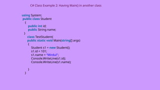 using System;
public class Student
{
public int id;
public String name;
}
class TestStudent{
public static void Main(string[] args)
{
Student s1 = new Student();
s1.id = 101;
s1.name = “Mirdul";
Console.WriteLine(s1.id);
Console.WriteLine(s1.name);
}
}
C# Class Example 2: Having Main() in another class
 