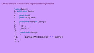 C# Class Example 3: Initialize and Display data through method
1.using System;
2. public class Student
3. {
4. public int id;
5. public String name;
6. public void insert(int i, String n)
7. {
8. id = i;
9. name = n;
10. }
11. public void display()
12. {
13. Console.WriteLine(id + " " + name);
14. }
15. }
 