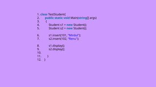 1. class TestStudent{
2. public static void Main(string[] args)
3. {
4. Student s1 = new Student();
5. Student s2 = new Student();
6. s1.insert(101, “Mirdul");
7. s2.insert(102, “Renu");
8. s1.display();
9. s2.display();
10.
11. }
12. }
 