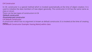 C# Constructor
In C#, constructor is a special method which is invoked automatically at the time of object creation. It is
used to initialize the data members of new object generally. The constructor in C# has the same name as
class or struct.
There can be two types of constructors in C#.
•Default constructor
•Parameterized constructor
C# Default Constructor
A constructor which has no argument is known as default constructor. It is invoked at the time of creating
object.
C# Default Constructor Example: Having Main() within class
 