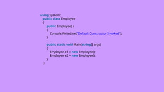 using System;
public class Employee
{
public Employee( )
{
Console.WriteLine("Default Constructor Invoked");
}
public static void Main(string[] args)
{
Employee e1 = new Employee();
Employee e2 = new Employee();
}
}
 