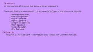 C# operators
An operator is simply a symbol that is used to perform operations.
There are following types of operators to perform different types of operations in C# language.
•Arithmetic Operators
•Relational Operators
•Logical Operators
•Bitwise Operators
•Assignment Operators
•Unary Operators
•Ternary Operators
•Misc Operators
C# Keywords
A keyword is a reserved word. You cannot use it as a variable name, constant name etc.
 