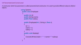 C# Parameterized Constructor
A constructor which has parameters is called parameterized constructor. It is used to provide different values to distinct
objects.
using System;
public class Employee
{
public int id;
public String name;
public float salary;
public Employee(int i, String n, float s)
{
id = i;
name = n;
salary = s;
}
public void display()
{
Console.WriteLine(id + " " + name+" "+salary);
}
}
 