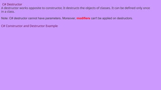 C# Destructor
A destructor works opposite to constructor, It destructs the objects of classes. It can be defined only once
in a class.
Note: C# destructor cannot have parameters. Moreover, modifiers can't be applied on destructors.
C# Constructor and Destructor Example
 